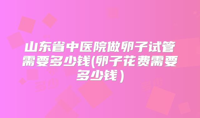 山东省中医院做卵子试管需要多少钱(卵子花费需要多少钱)