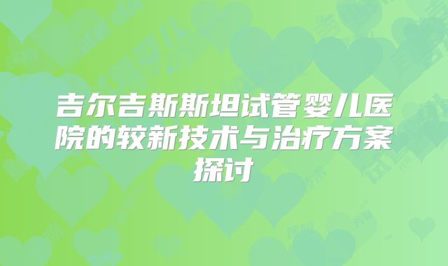 吉尔吉斯斯坦试管婴儿医院的较新技术与治疗方案探讨