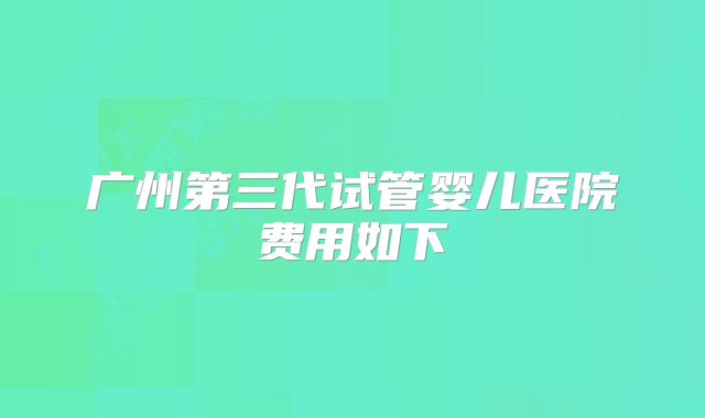 广州第三代试管婴儿医院费用如下