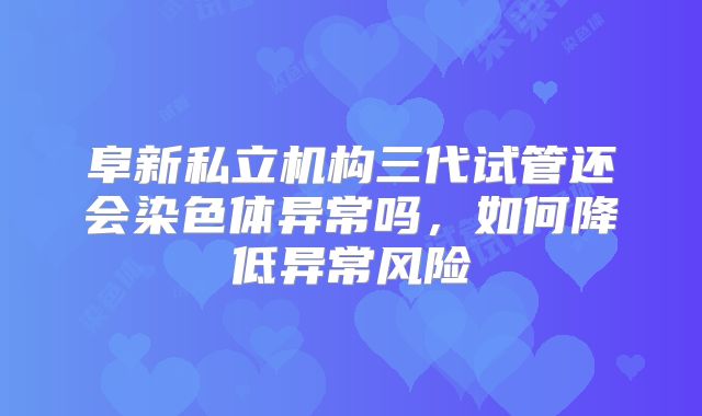 阜新私立机构三代试管还会染色体异常吗，如何降低异常风险