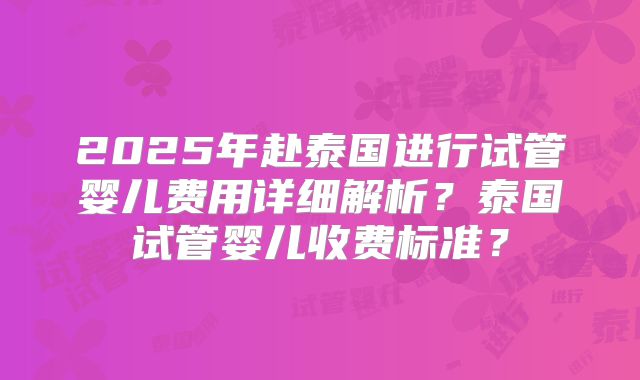 2025年赴泰国进行试管婴儿费用详细解析？泰国试管婴儿收费标准？
