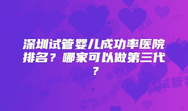 深圳试管婴儿成功率医院排名?哪家可以做第三代?