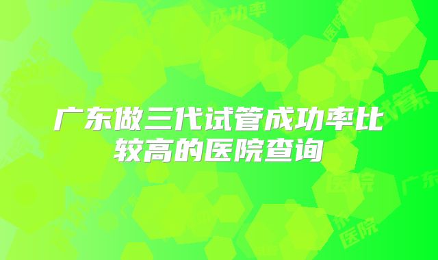 广东做三代试管成功率比较高的医院查询