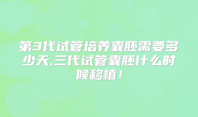 第3代试管培养囊胚需要多少天,三代试管囊胚什么时候移植！