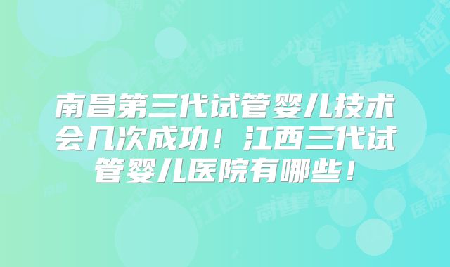 南昌第三代试管婴儿技术会几次成功！江西三代试管婴儿医院有哪些！