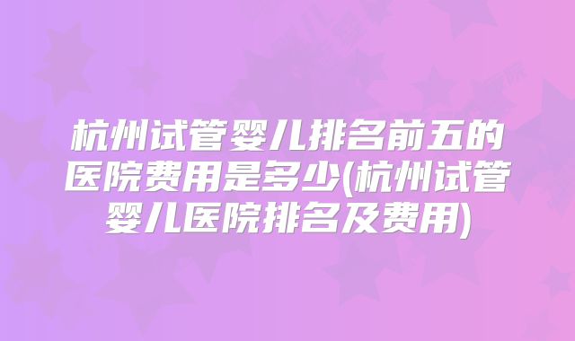 杭州试管婴儿排名前五的医院费用是多少(杭州试管婴儿医院排名及费用)