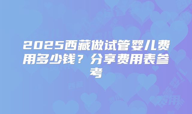2025西藏做试管婴儿费用多少钱？分享费用表参考