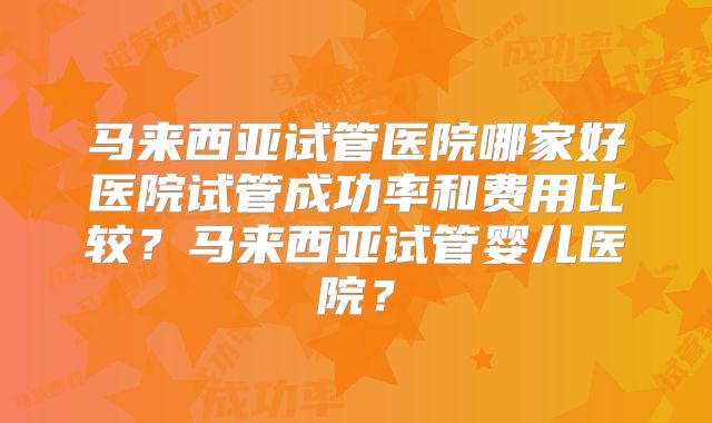 马来西亚试管医院哪家好医院试管成功率和费用比较？马来西亚试管婴儿医院？