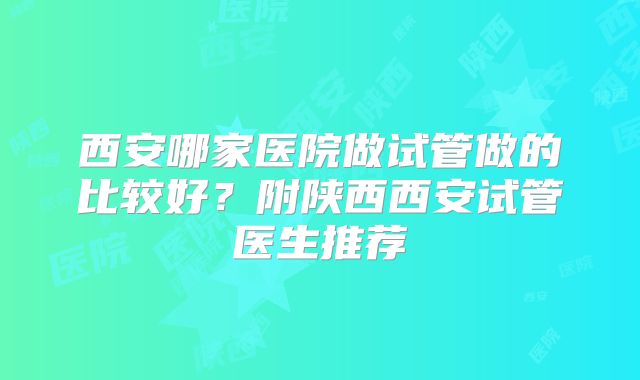 西安哪家医院做试管做的比较好?附陕西西安试管医生推荐