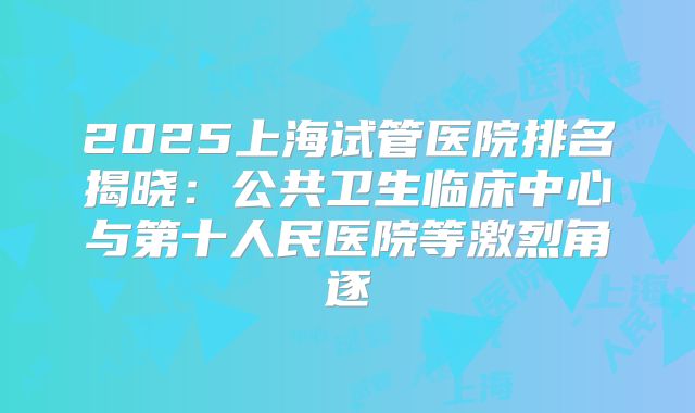 2025上海试管医院排名揭晓：公共卫生临床中心与第十人民医院等激烈角逐