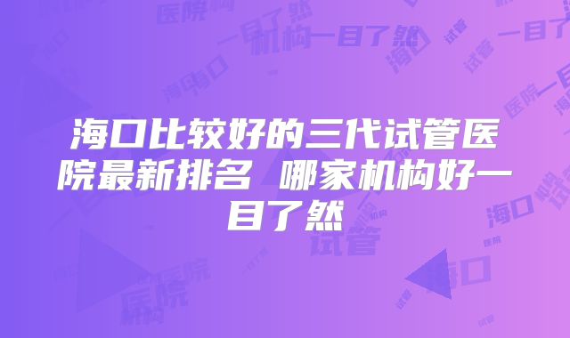 海口比较好的三代试管医院最新排名 哪家机构好一目了然