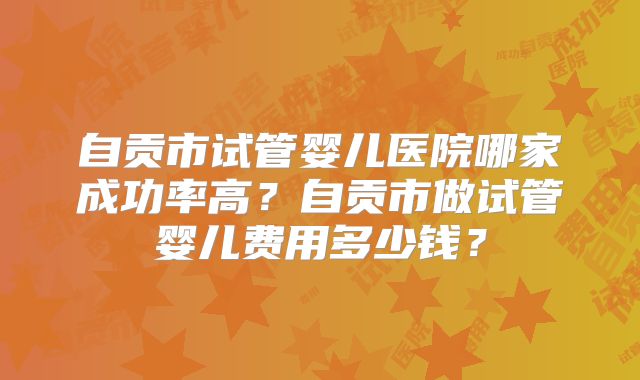 自贡市试管婴儿医院哪家成功率高?自贡市做试管婴儿费用多少钱?