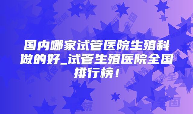 国内哪家试管医院生殖科做的好_试管生殖医院全国排行榜！