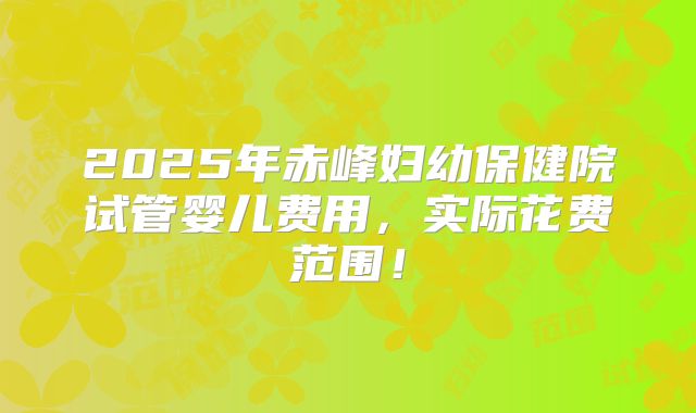 2025年赤峰妇幼保健院试管婴儿费用，实际花费范围！