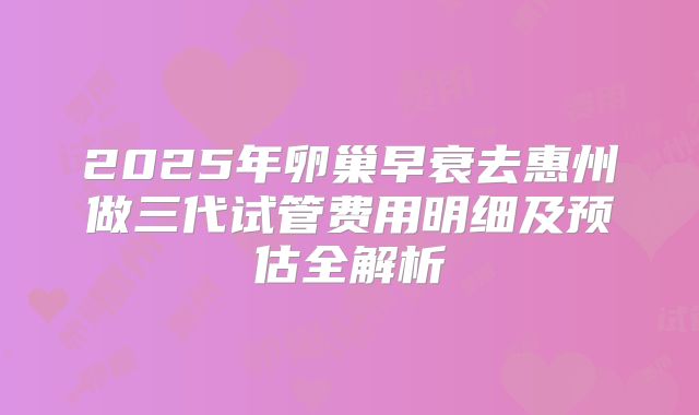 2025年卵巢早衰去惠州做三代试管费用明细及预估全解析