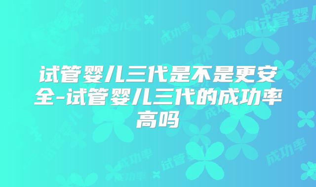 试管婴儿三代是不是更安全-试管婴儿三代的成功率高吗