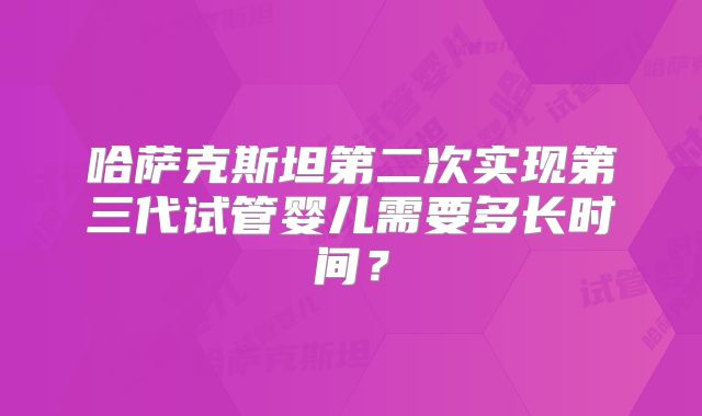 哈萨克斯坦第二次实现第三代试管婴儿需要多长时间？