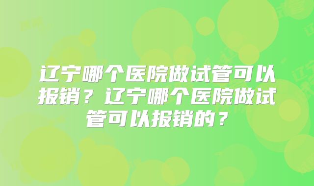辽宁哪个医院做试管可以报销？辽宁哪个医院做试管可以报销的？
