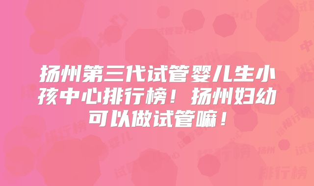 扬州第三代试管婴儿生小孩中心排行榜!扬州妇幼可以做试管嘛!