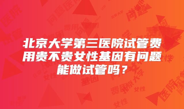 北京大学第三医院试管费用贵不贵女性基因有问题能做试管吗？