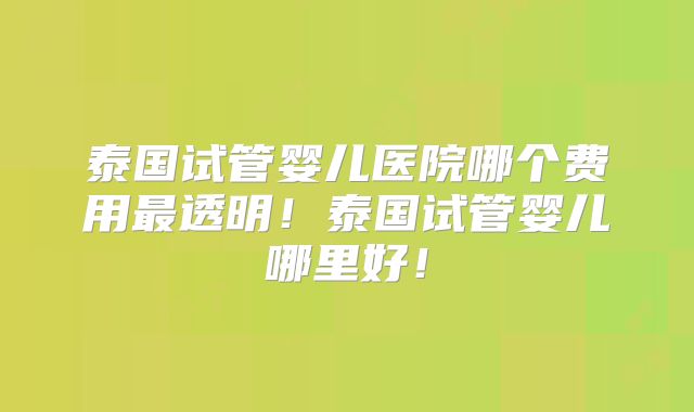 泰国试管婴儿医院哪个费用最透明！泰国试管婴儿哪里好！