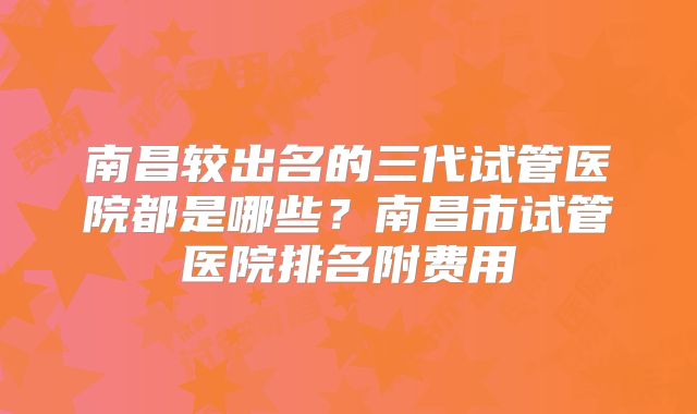 南昌较出名的三代试管医院都是哪些？南昌市试管医院排名附费用