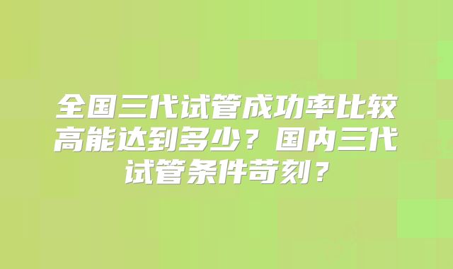 全国三代试管成功率比较高能达到多少?国内三代试管条件苛刻?