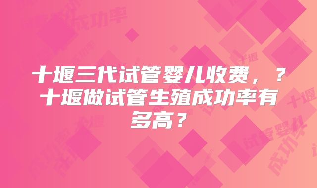 十堰三代试管婴儿收费，？十堰做试管生殖成功率有多高？