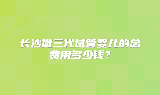 长沙做三代试管婴儿的总费用多少钱?