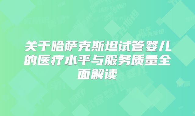 关于哈萨克斯坦试管婴儿的医疗水平与服务质量全面解读