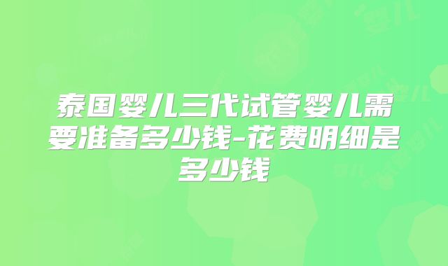泰国婴儿三代试管婴儿需要准备多少钱-花费明细是多少钱