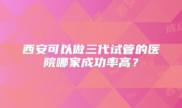 西安可以做三代试管的医院哪家成功率高？