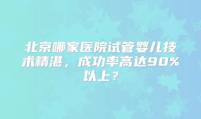北京哪家医院试管婴儿技术精湛，成功率高达90%以上？