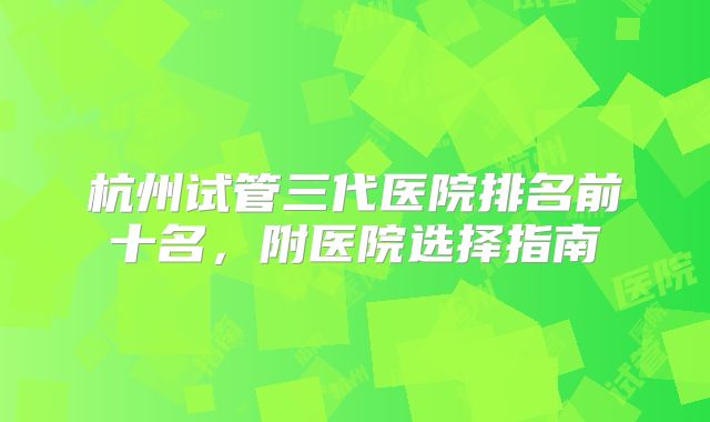 杭州试管三代医院排名前十名,附医院选择指南