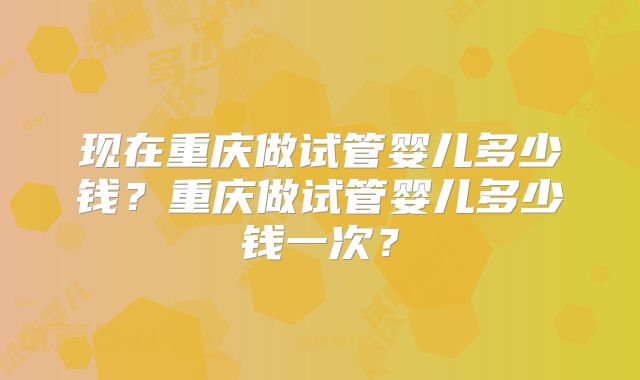 现在重庆做试管婴儿多少钱？重庆做试管婴儿多少钱一次？