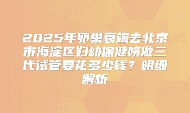 2025年卵巢衰竭去北京市海淀区妇幼保健院做三代试管要花多少钱？明细解析