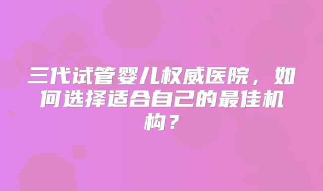 三代试管婴儿权威医院，如何选择适合自己的最佳机构？