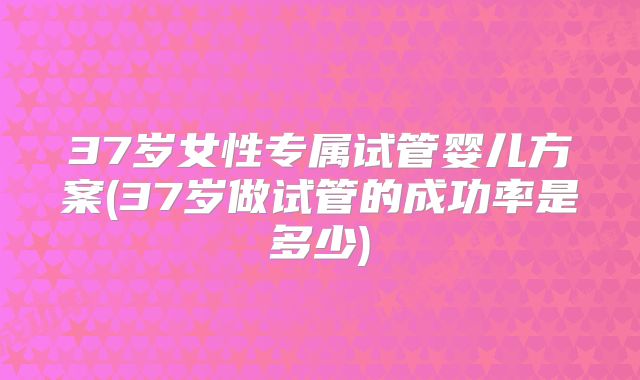 37岁女性专属试管婴儿方案(37岁做试管的成功率是多少)