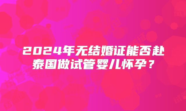 2024年无结婚证能否赴泰国做试管婴儿怀孕？