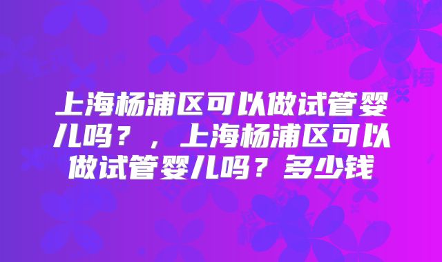 上海杨浦区可以做试管婴儿吗？，上海杨浦区可以做试管婴儿吗？多少钱