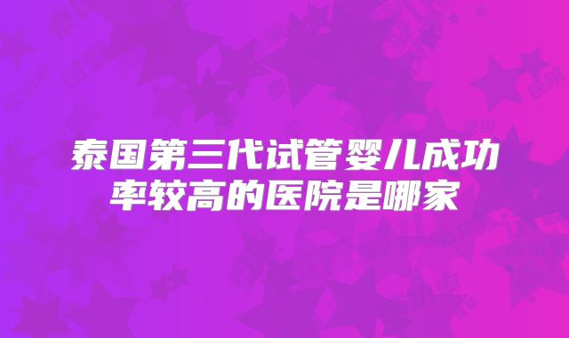 泰国第三代试管婴儿成功率较高的医院是哪家