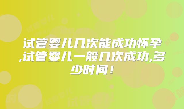 试管婴儿几次能成功怀孕,试管婴儿一般几次成功,多少时间！