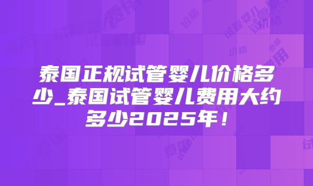 泰国正规试管婴儿价格多少_泰国试管婴儿费用大约多少2025年！