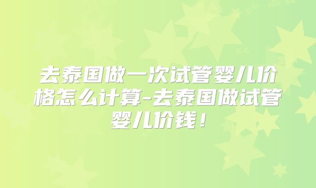 去泰国做一次试管婴儿价格怎么计算-去泰国做试管婴儿价钱！