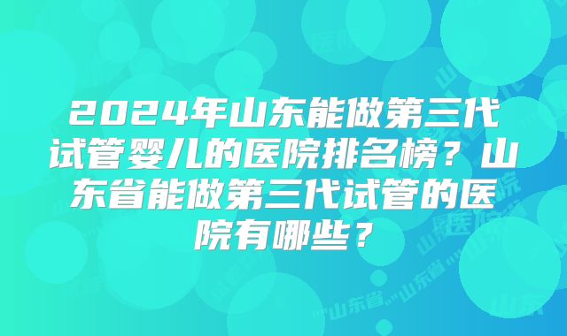 2024年山东能做第三代试管婴儿的医院排名榜？山东省能做第三代试管的医院有哪些？