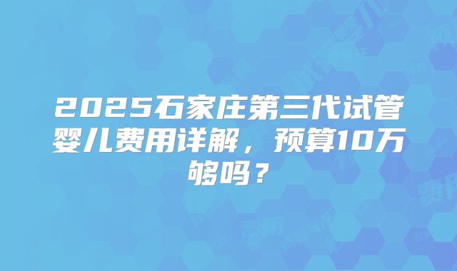 2025石家庄第三代试管婴儿费用详解，预算10万够吗？