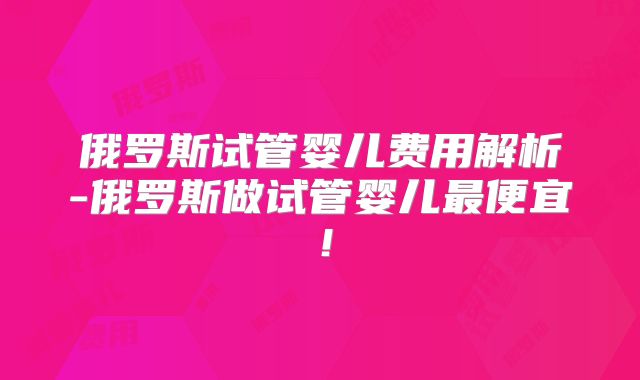 俄罗斯试管婴儿费用解析-俄罗斯做试管婴儿最便宜！