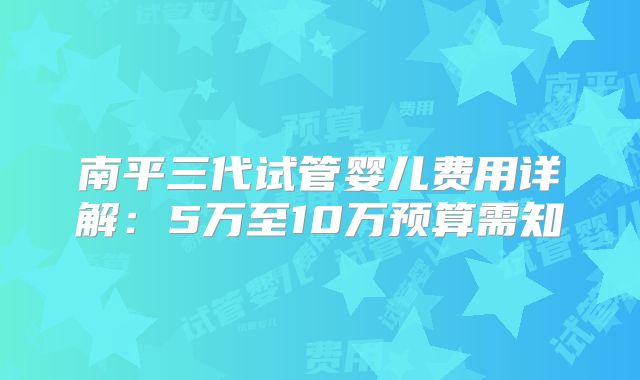 南平三代试管婴儿费用详解：5万至10万预算需知