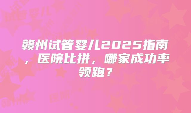 赣州试管婴儿2025指南，医院比拼，哪家成功率领跑？
