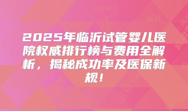 2025年临沂试管婴儿医院权威排行榜与费用全解析，揭秘成功率及医保新规！